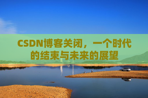 CSDN博客关闭，一个时代的结束与未来的展望